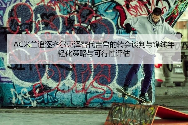 AC米兰追逐齐尔克泽替代吉鲁的转会谈判与锋线年轻化策略与可行性评估