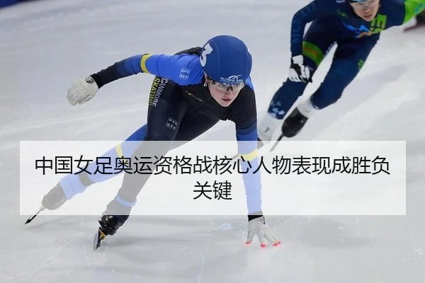 中国女足奥运资格战核心人物表现成胜负关键